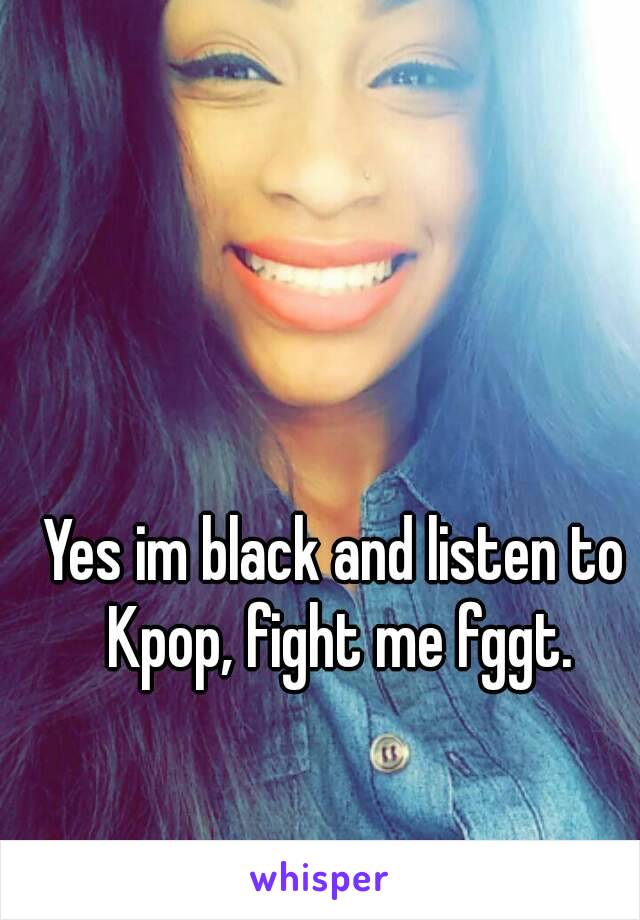 Yes im black and listen to Kpop, fight me fggt.