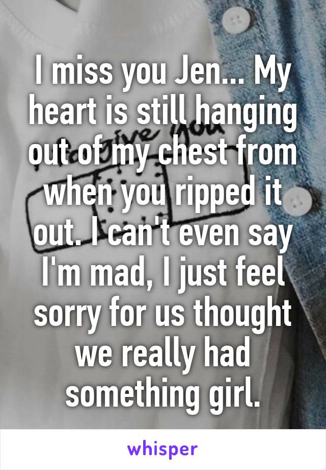 I miss you Jen... My heart is still hanging out of my chest from when you ripped it out. I can't even say I'm mad, I just feel sorry for us thought we really had something girl.