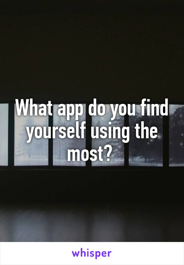 What app do you find yourself using the most? 