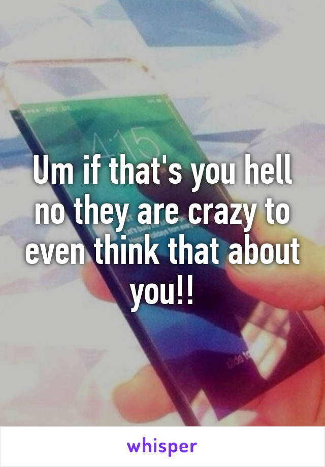 Um if that's you hell no they are crazy to even think that about you!!