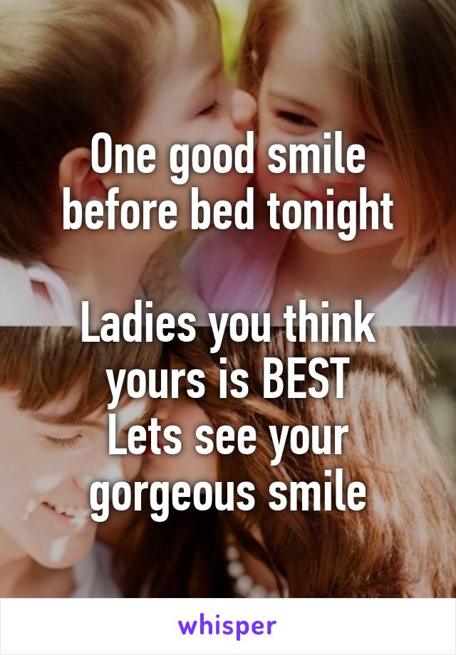 One good smile before bed tonight

Ladies you think yours is BEST
Lets see your gorgeous smile