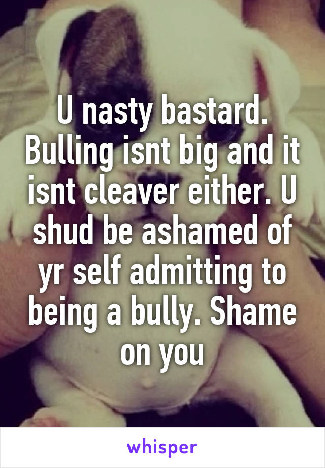 U nasty bastard. Bulling isnt big and it isnt cleaver either. U shud be ashamed of yr self admitting to being a bully. Shame on you