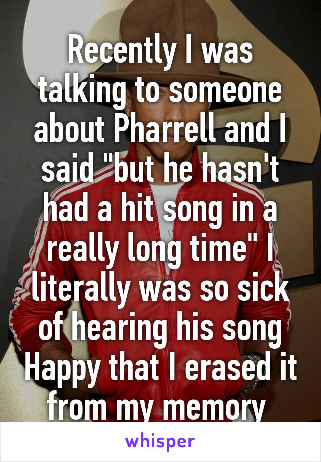 Recently I was talking to someone about Pharrell and I said "but he hasn't had a hit song in a really long time" I literally was so sick of hearing his song Happy that I erased it from my memory 