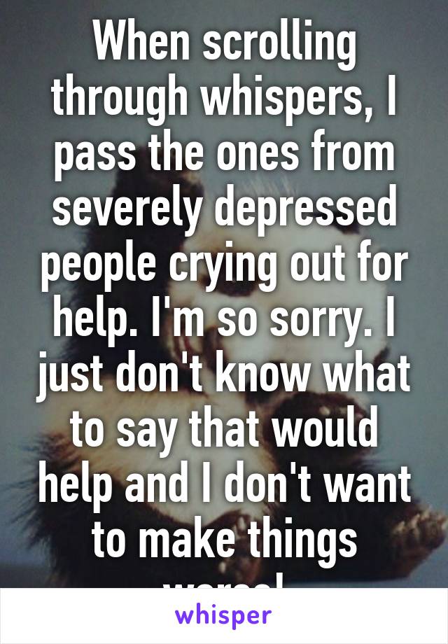 When scrolling through whispers, I pass the ones from severely depressed people crying out for help. I'm so sorry. I just don't know what to say that would help and I don't want to make things worse!