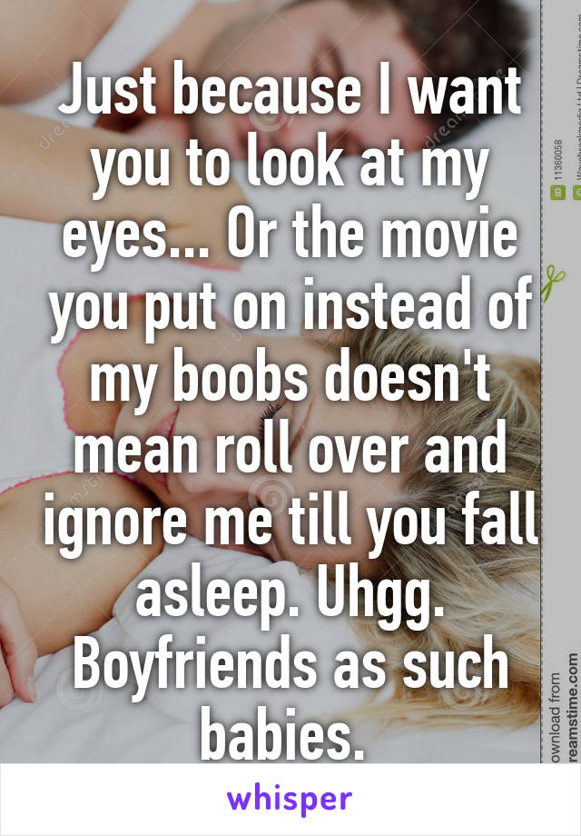 Just because I want you to look at my eyes... Or the movie you put on instead of my boobs doesn't mean roll over and ignore me till you fall asleep. Uhgg. Boyfriends as such babies. 