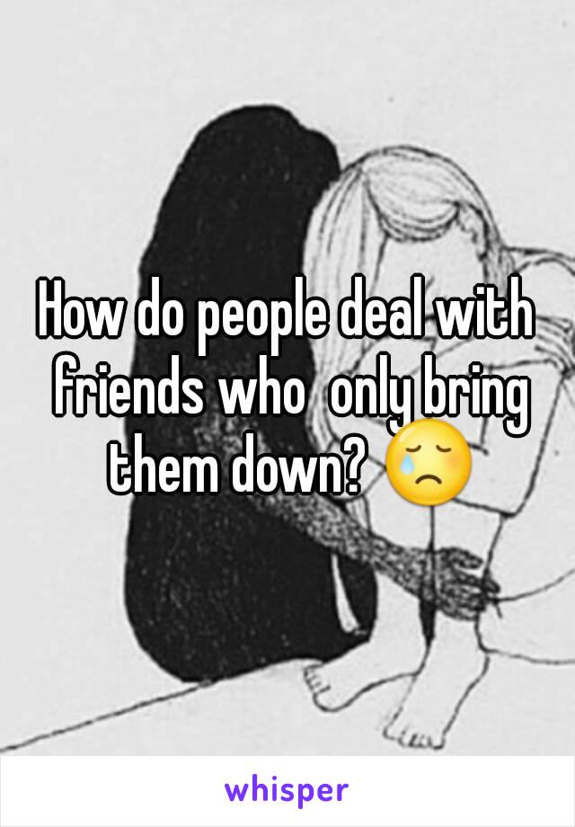 How do people deal with friends who  only bring them down? 😢