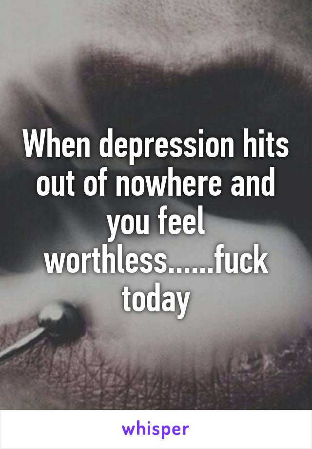 When depression hits out of nowhere and you feel worthless......fuck today