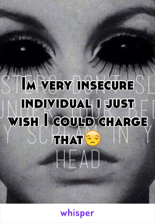 Im very insecure individual i just wish I could charge that😒 