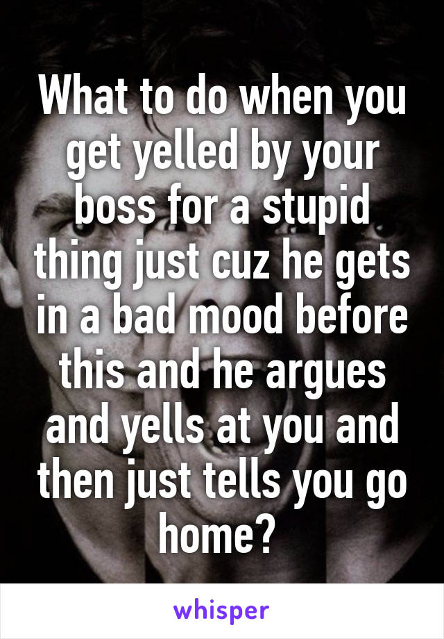 What to do when you get yelled by your boss for a stupid thing just cuz he gets in a bad mood before this and he argues and yells at you and then just tells you go home? 