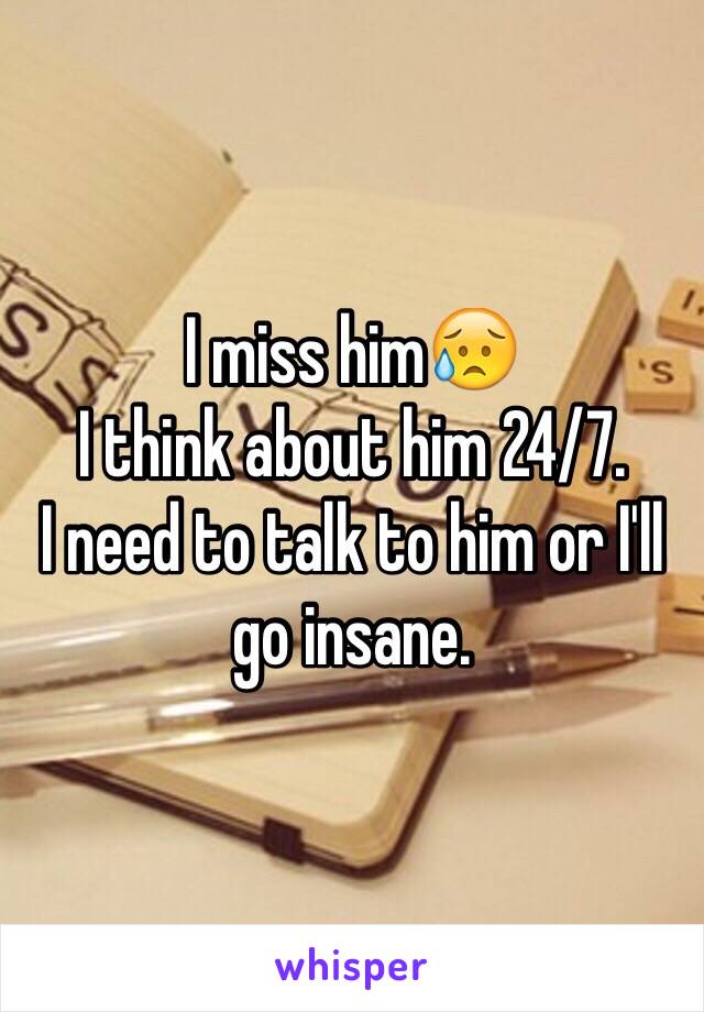 I miss him😥 
I think about him 24/7. 
I need to talk to him or I'll go insane.