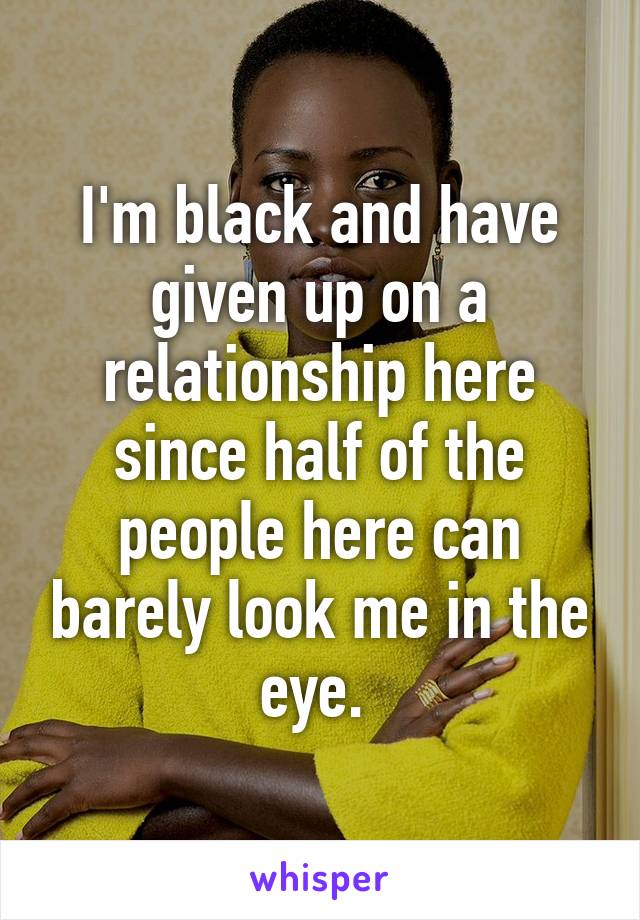 I'm black and have given up on a relationship here since half of the people here can barely look me in the eye. 