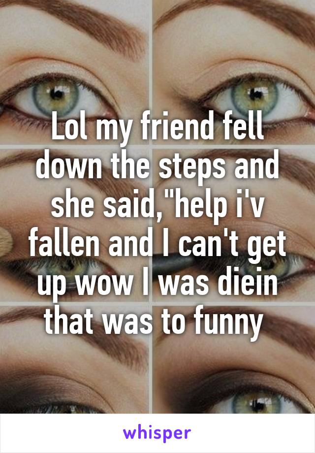 Lol my friend fell down the steps and she said,"help i'v fallen and I can't get up wow I was diein that was to funny 