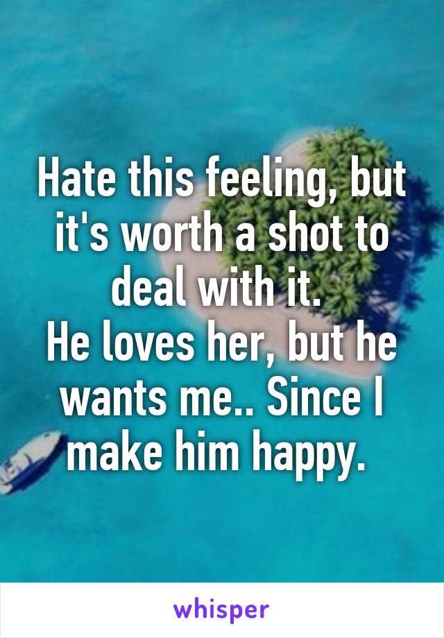 Hate this feeling, but it's worth a shot to deal with it. 
He loves her, but he wants me.. Since I make him happy. 