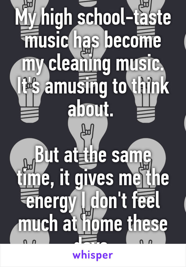 My high school-taste music has become my cleaning music.
It's amusing to think about. 

But at the same time, it gives me the energy I don't feel much at home these days.