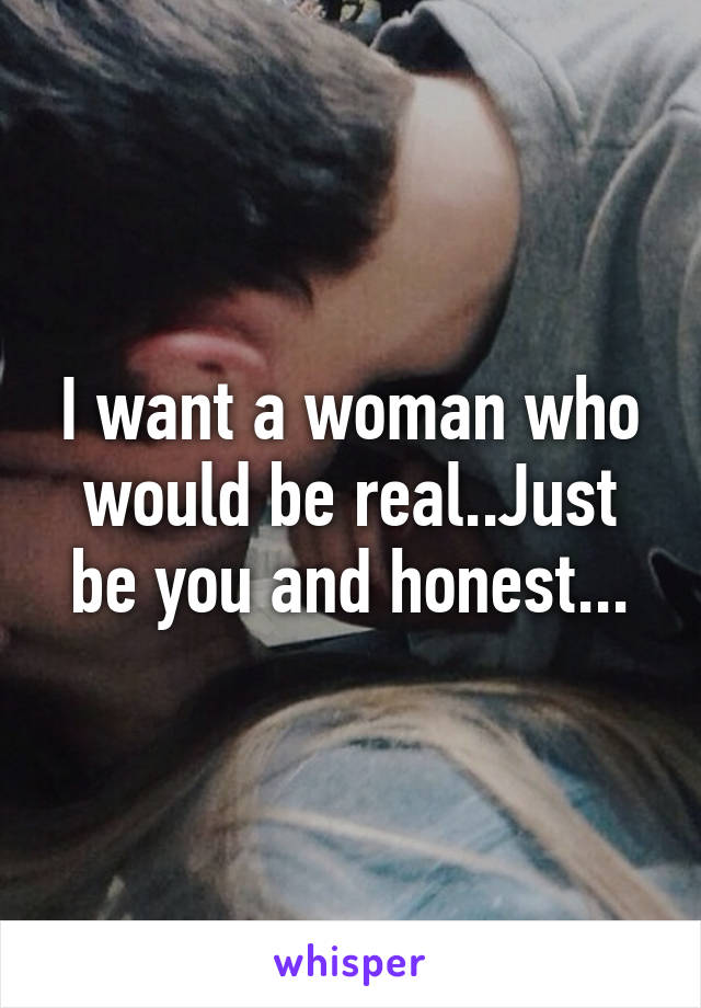 I want a woman who would be real..Just be you and honest...