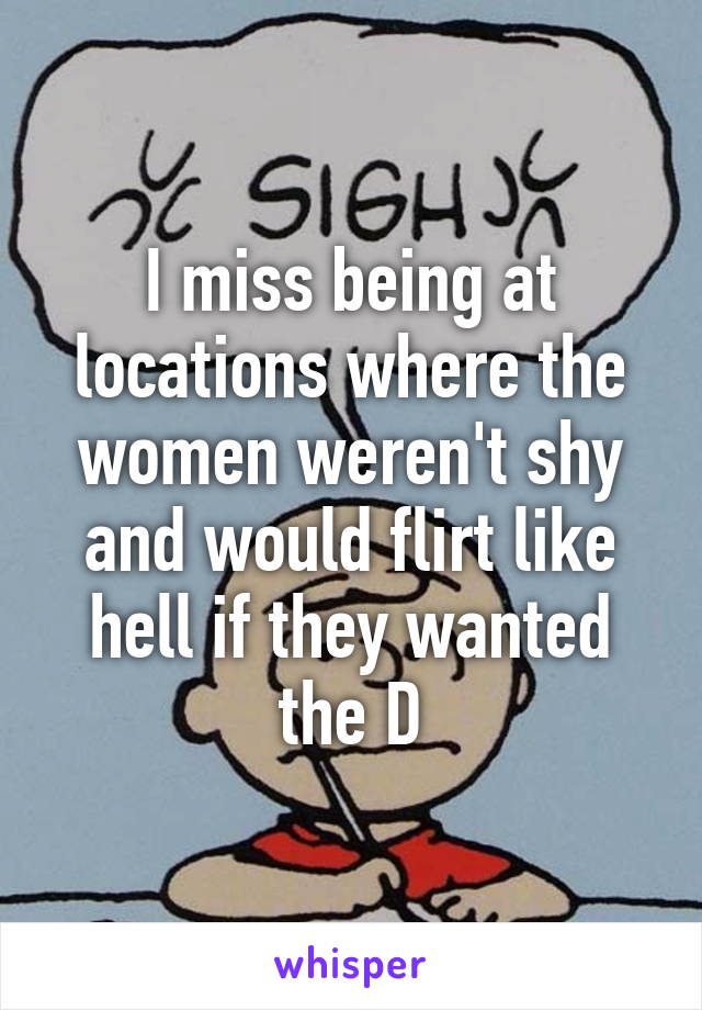 I miss being at locations where the women weren't shy and would flirt like hell if they wanted the D