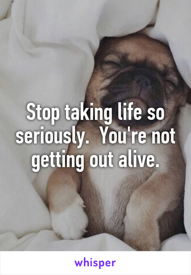 Stop taking life so seriously.  You're not getting out alive.