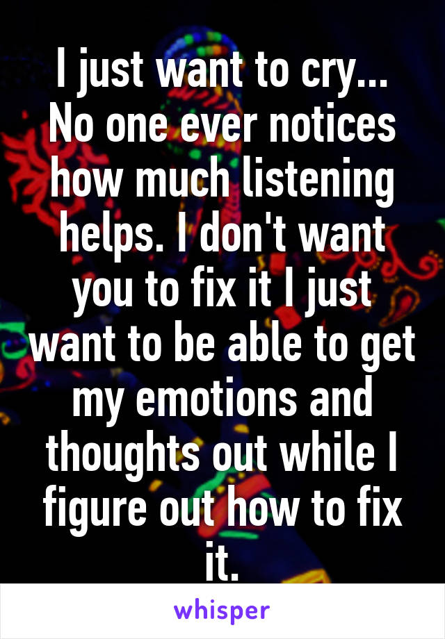 I just want to cry...
No one ever notices how much listening helps. I don't want you to fix it I just want to be able to get my emotions and thoughts out while I figure out how to fix it.