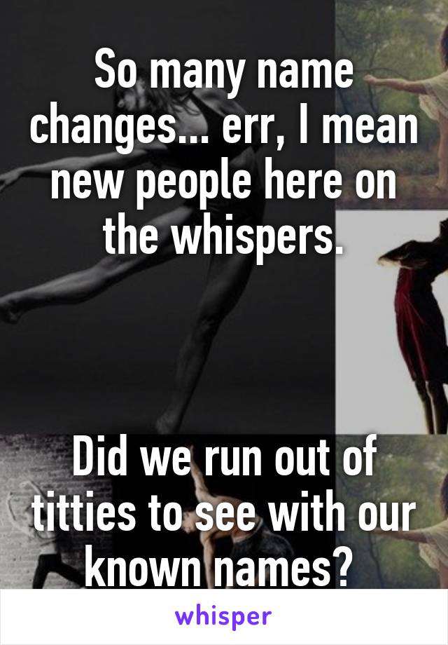 So many name changes... err, I mean new people here on the whispers.



Did we run out of titties to see with our known names? 