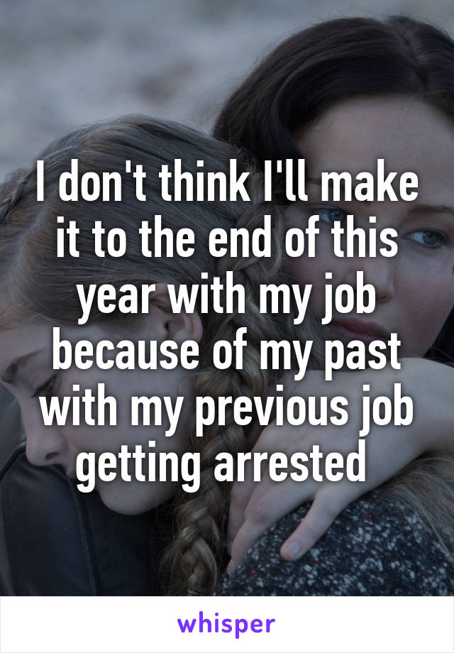 I don't think I'll make it to the end of this year with my job because of my past with my previous job getting arrested 