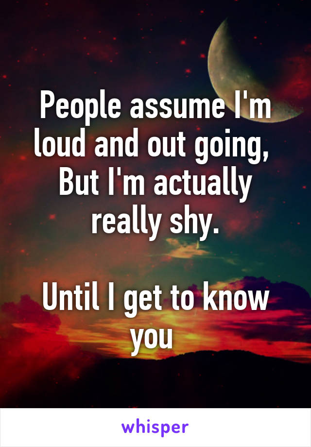 People assume I'm loud and out going, 
But I'm actually really shy.

Until I get to know you 