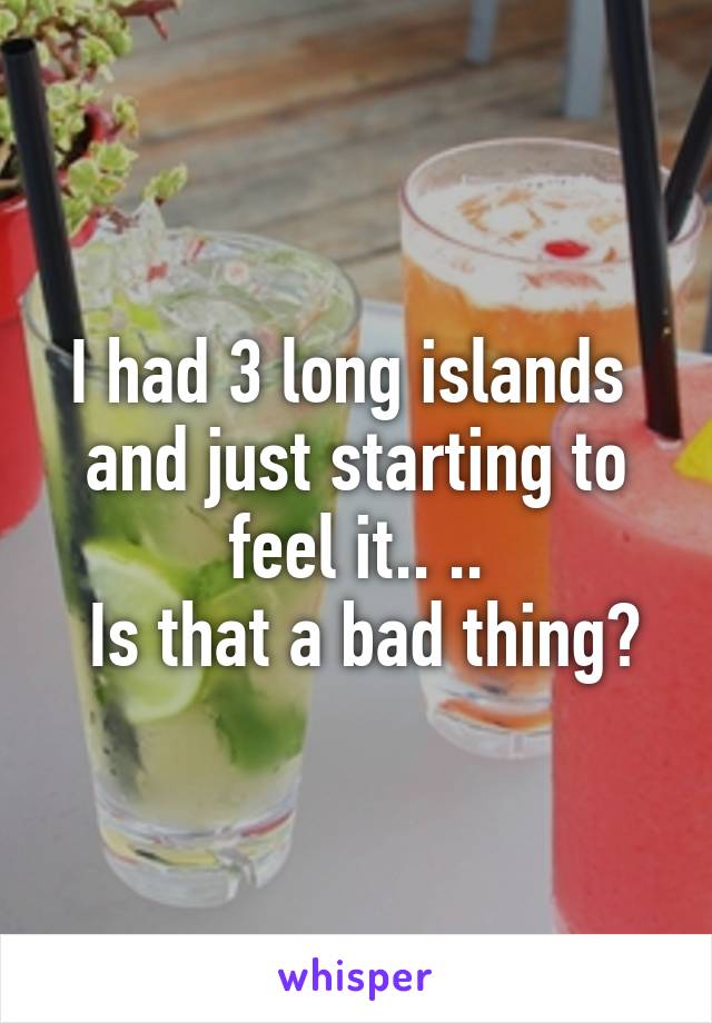 I had 3 long islands  and just starting to feel it.. ..
 Is that a bad thing?