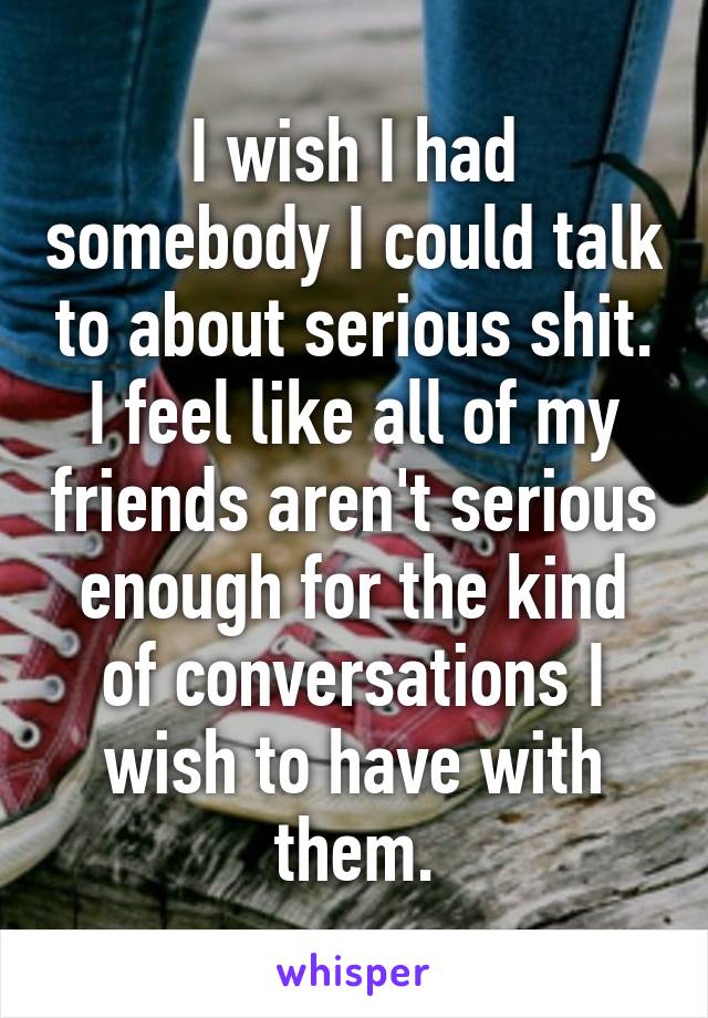 I wish I had somebody I could talk to about serious shit. I feel like all of my friends aren't serious enough for the kind of conversations I wish to have with them.