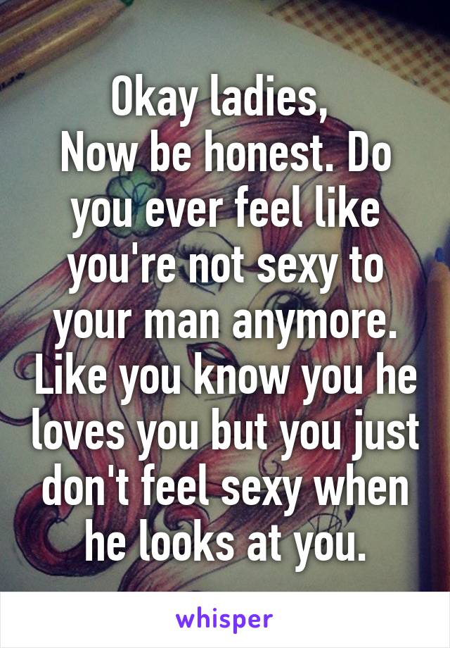 Okay ladies, 
Now be honest. Do you ever feel like you're not sexy to your man anymore. Like you know you he loves you but you just don't feel sexy when he looks at you.