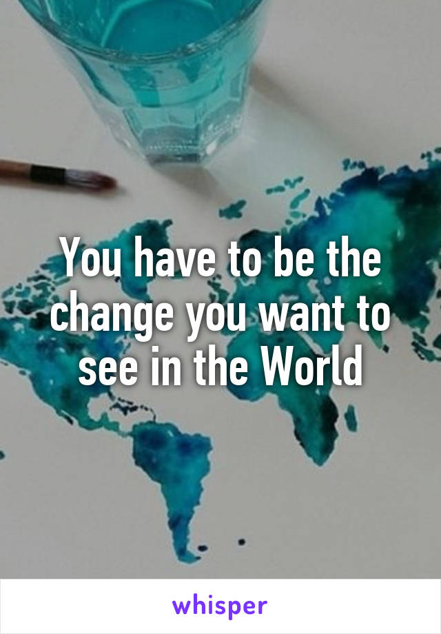 You have to be the change you want to see in the World