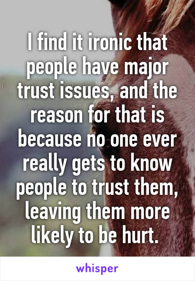 I find it ironic that people have major trust issues, and the reason for that is because no one ever really gets to know people to trust them, leaving them more likely to be hurt. 