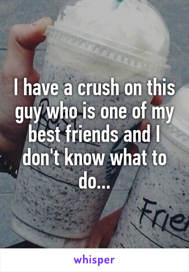 I have a crush on this guy who is one of my best friends and I don't know what to do...