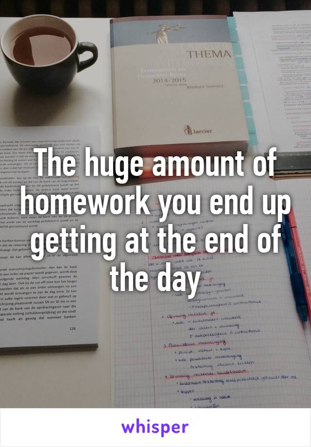 The huge amount of homework you end up getting at the end of the day