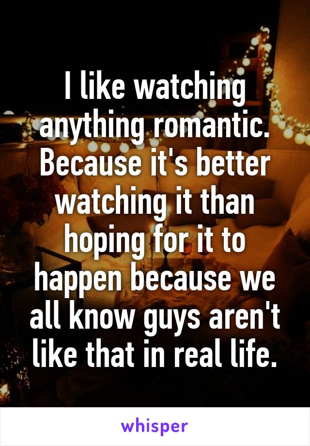 I like watching anything romantic. Because it's better watching it than hoping for it to happen because we all know guys aren't like that in real life.