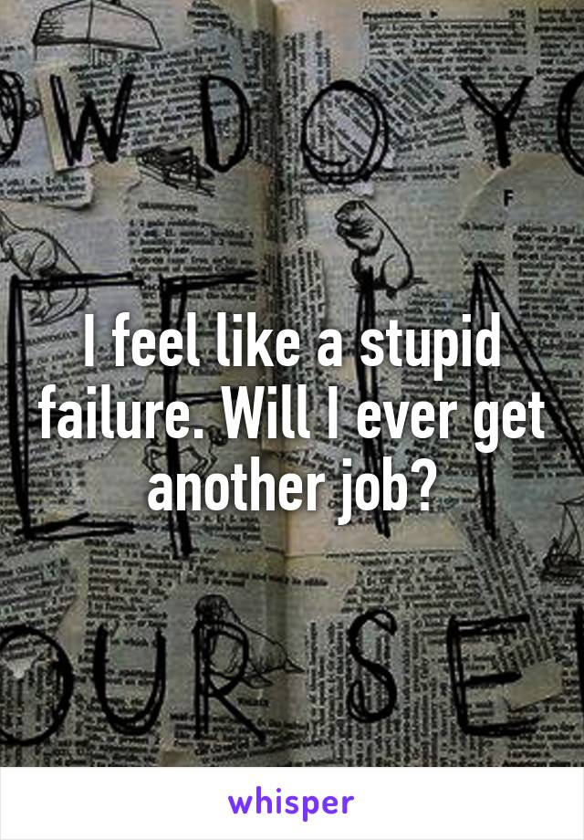 I feel like a stupid failure. Will I ever get another job?