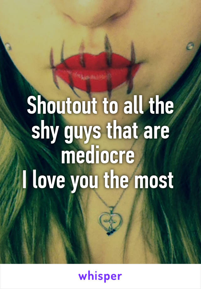 Shoutout to all the shy guys that are mediocre 
I love you the most 