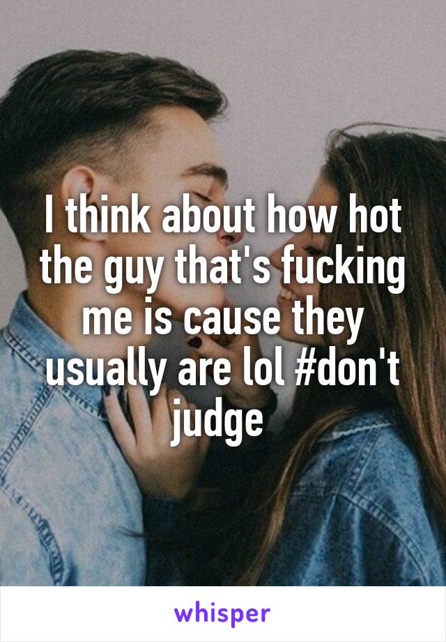 I think about how hot the guy that's fucking me is cause they usually are lol #don't judge 