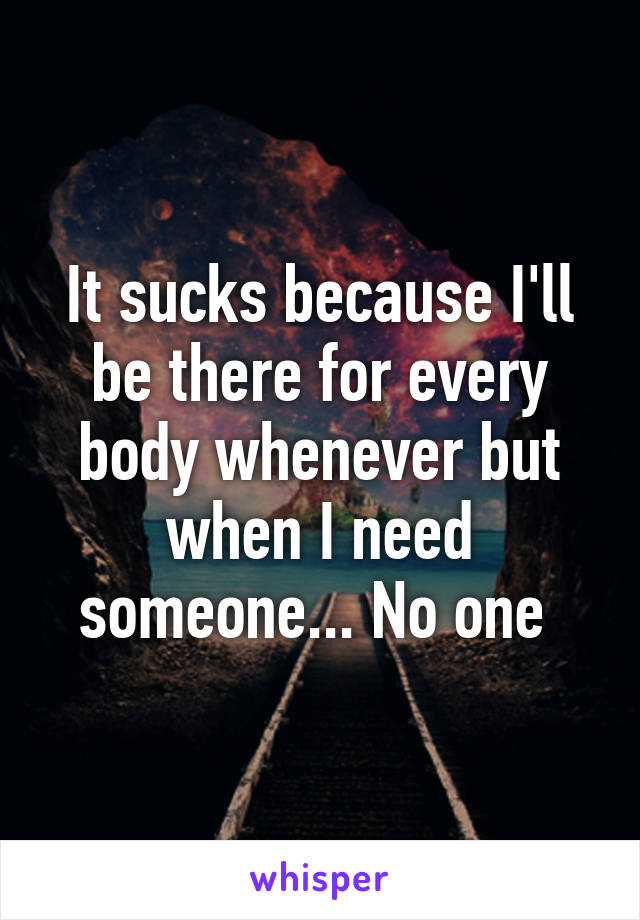 It sucks because I'll be there for every body whenever but when I need someone... No one 