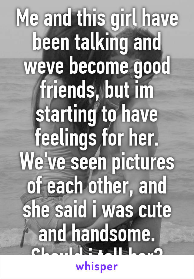 Me and this girl have been talking and weve become good friends, but im starting to have feelings for her. We've seen pictures of each other, and she said i was cute and handsome. Should i tell her?