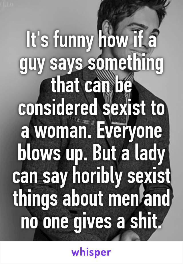 It's funny how if a guy says something that can be considered sexist to a woman. Everyone blows up. But a lady can say horibly sexist things about men and no one gives a shit.