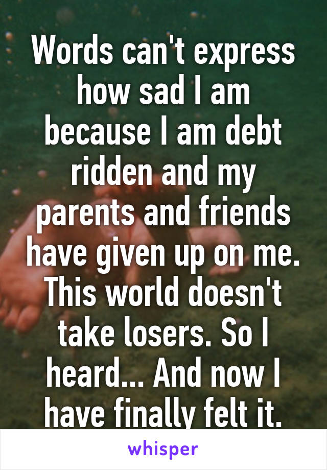 Words can't express how sad I am because I am debt ridden and my parents and friends have given up on me. This world doesn't take losers. So I heard... And now I have finally felt it.