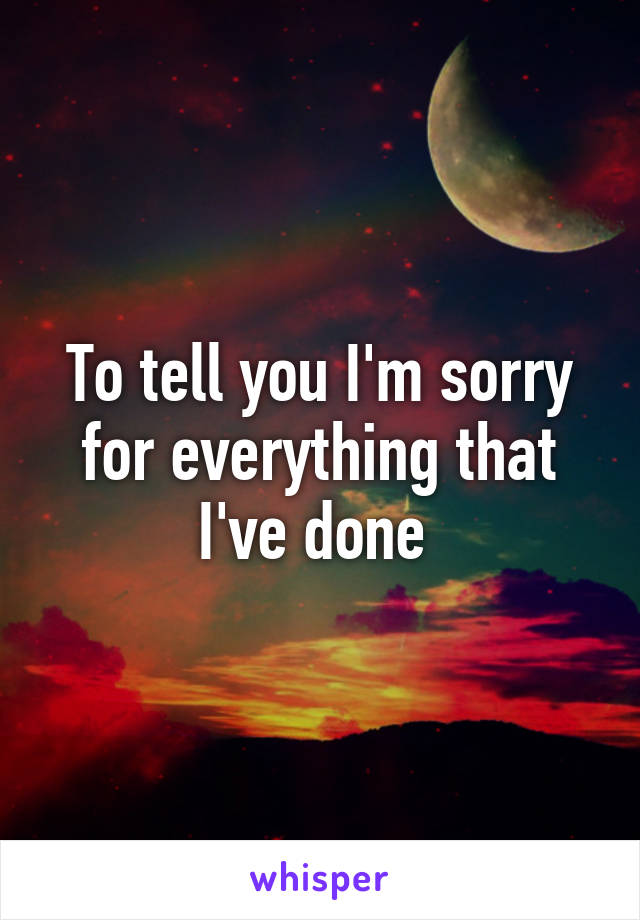 To tell you I'm sorry for everything that I've done 