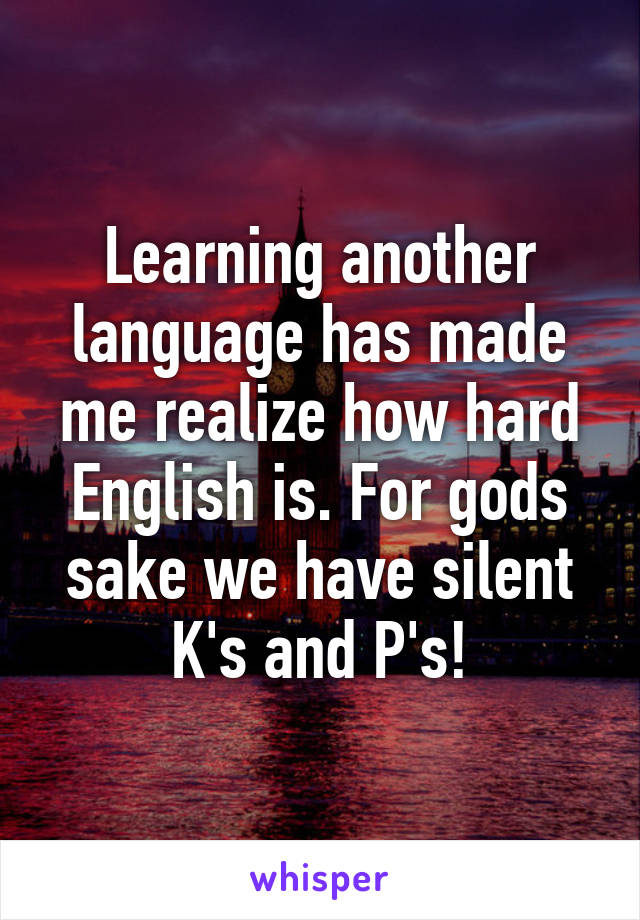 Learning another language has made me realize how hard English is. For gods sake we have silent K's and P's!