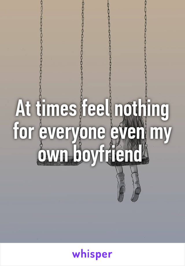 At times feel nothing for everyone even my own boyfriend 