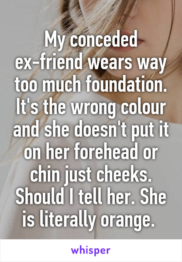 My conceded ex-friend wears way too much foundation. It's the wrong colour and she doesn't put it on her forehead or chin just cheeks. Should I tell her. She is literally orange. 