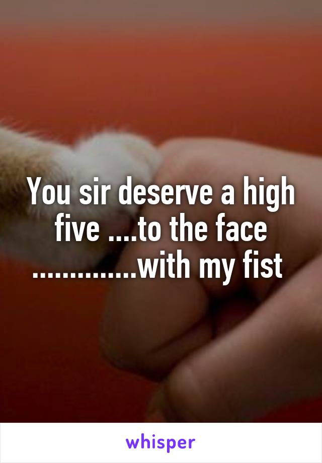 You sir deserve a high five ....to the face ..............with my fist 