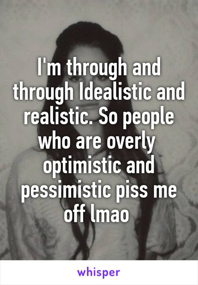 I'm through and through Idealistic and realistic. So people who are overly  optimistic and pessimistic piss me off lmao 