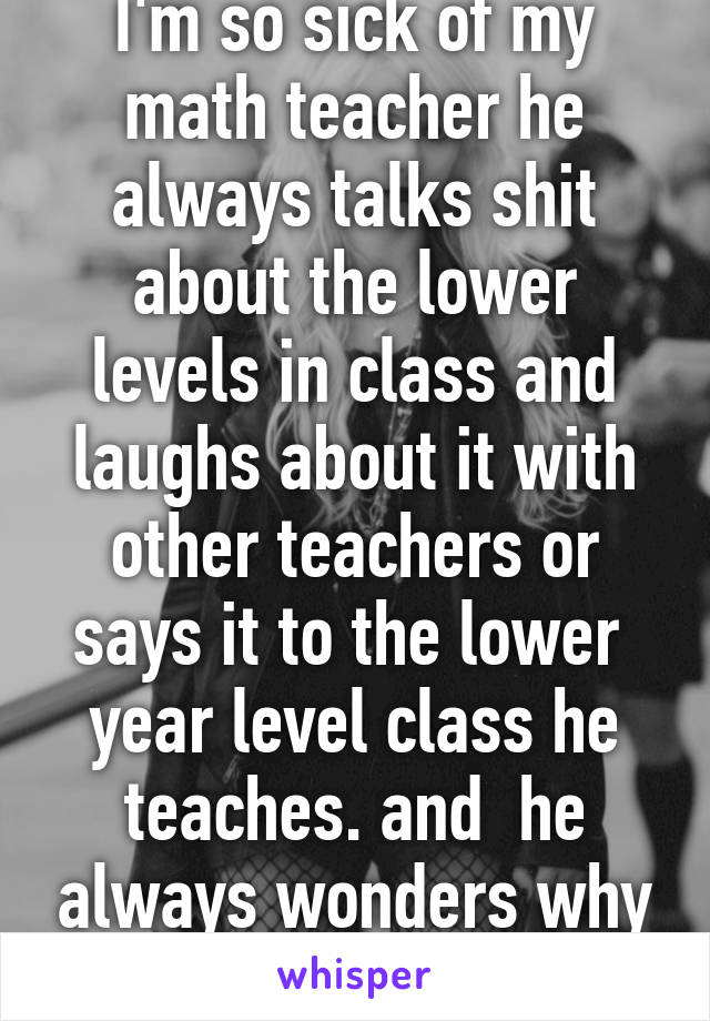 I'm so sick of my math teacher he always talks shit about the lower levels in class and laughs about it with other teachers or says it to the lower  year level class he teaches. and  he always wonders why our class hates him. 