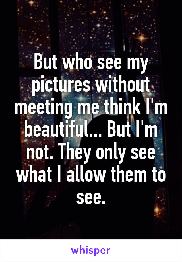 But who see my pictures without meeting me think I'm beautiful... But I'm not. They only see what I allow them to see.