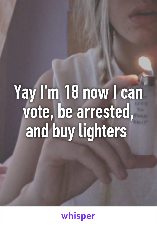 Yay I'm 18 now I can vote, be arrested, and buy lighters 