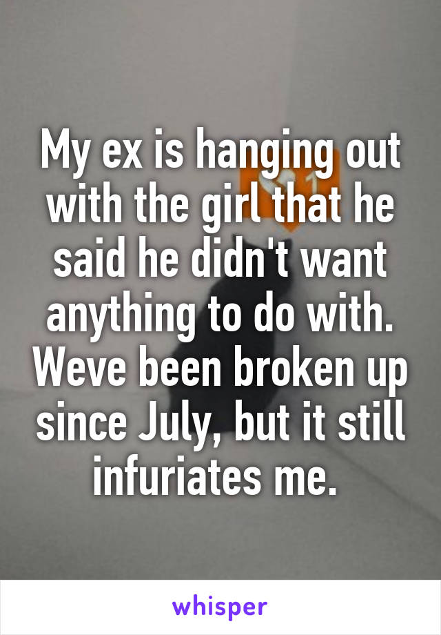 My ex is hanging out with the girl that he said he didn't want anything to do with. Weve been broken up since July, but it still infuriates me. 